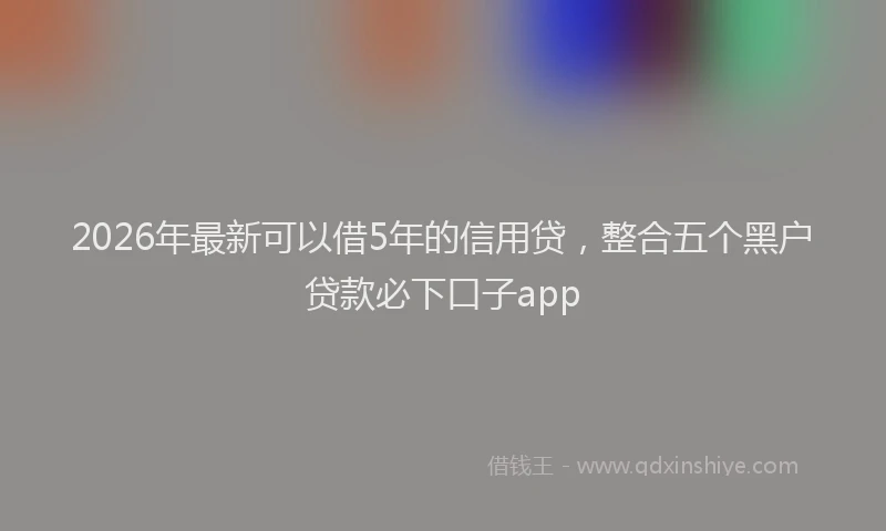 2026年最新可以借5年的信用贷，整合五个黑户贷款必下口子app