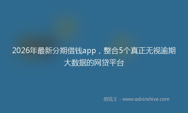 2026年最新分期借钱app,整合5个真正无视逾期大数据的网贷平台