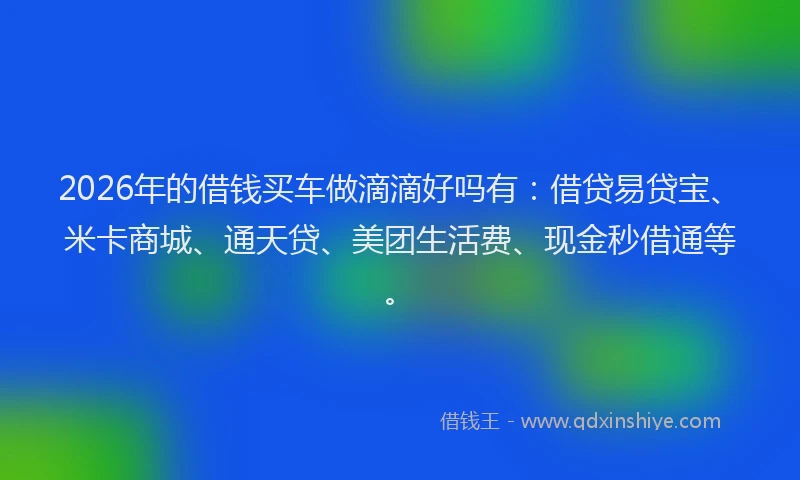 2026年的借钱买车做滴滴好吗有:借贷易贷宝、米卡商城、通天贷、美团生活费、现金秒借通等。