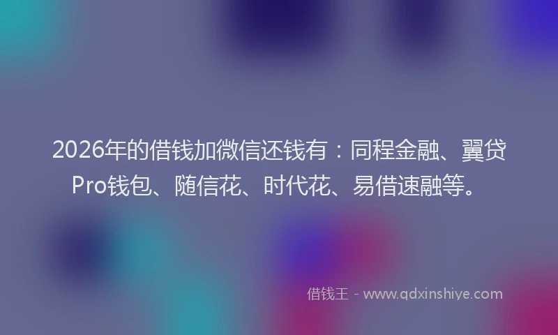 2026年的借钱加微信还钱有:同程金融、翼贷Pro钱包、随信花、时代花、易借速融等。