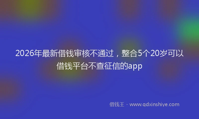 2026年最新借钱审核不通过，整合5个20岁可以借钱平台不查征信的app