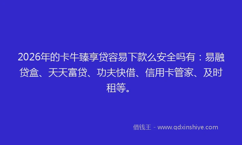 2026年的卡牛臻享贷容易下款么安全吗有：易融贷盒、天天富贷、功夫快借、信用卡管家、及时租等。