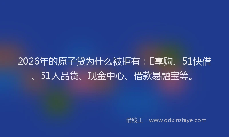 2026年的原子贷为什么被拒有：E享购、51快借、51人品贷、现金中心、借款易融宝等。