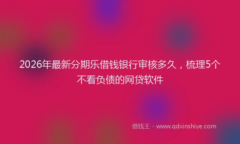 2026年最新分期乐借钱银行审核多久，梳理5个不看负债的网贷软件