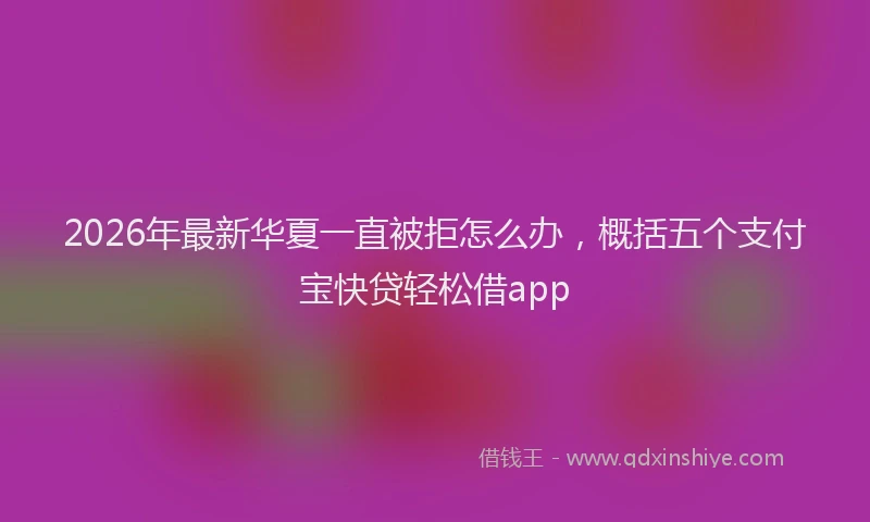 2026年最新华夏一直被拒怎么办，概括五个支付宝快贷轻松借app