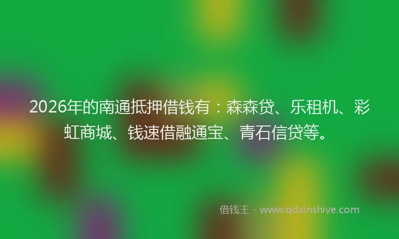 2026年的南通抵押借钱有：森森贷、乐租机、彩虹商城、钱速借融通宝、青石信贷等。