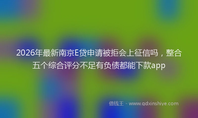 2026年最新南京E贷申请被拒会上征信吗，整合五个综合评分不足有负债都能下款app