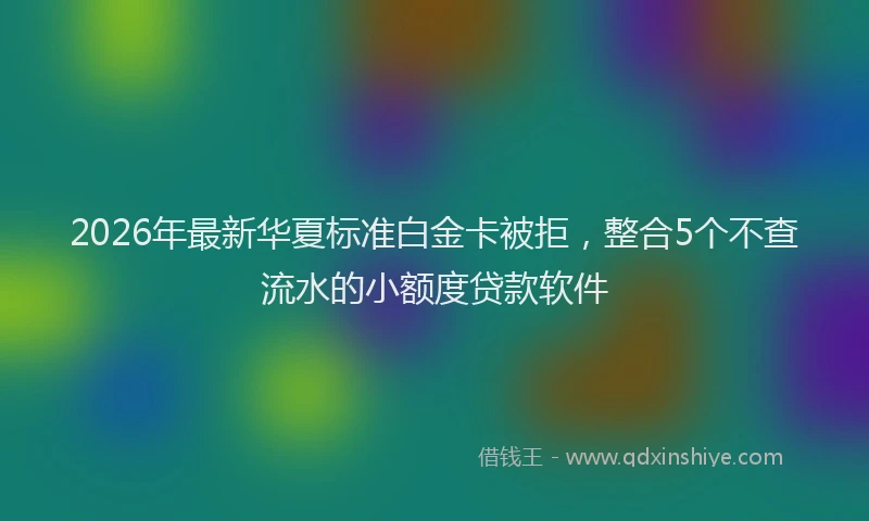 2026年最新华夏标准白金卡被拒，整合5个不查流水的小额度贷款软件