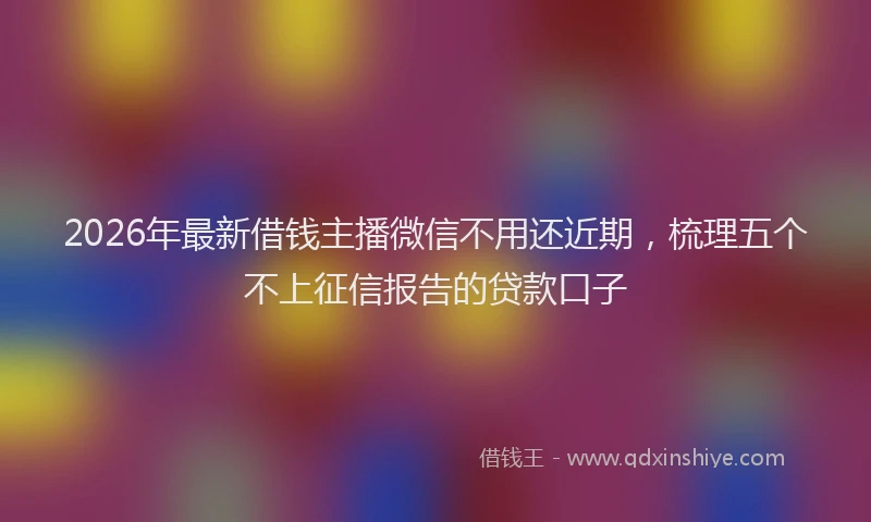 2026年最新借钱主播微信不用还近期，梳理五个不上征信报告的贷款口子