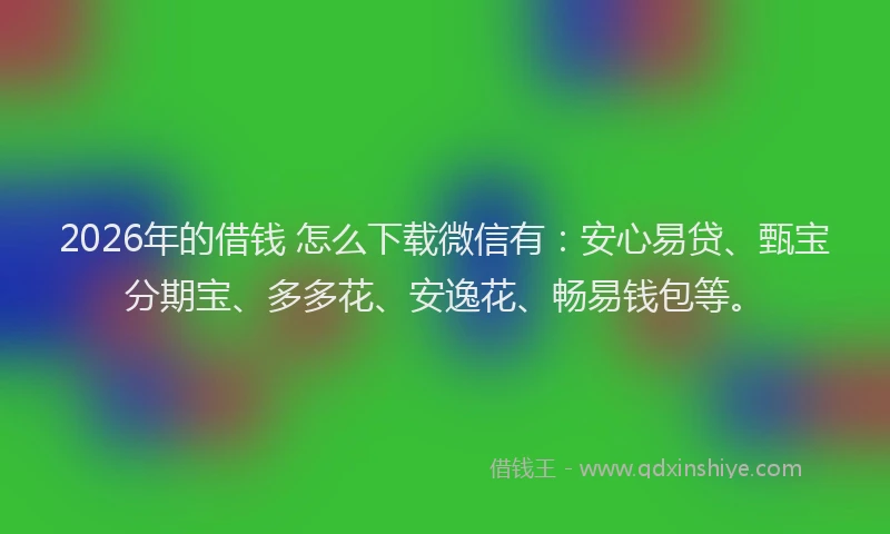 2026年的借钱 怎么下载微信有：安心易贷、甄宝分期宝、多多花、安逸花、畅易钱包等。
