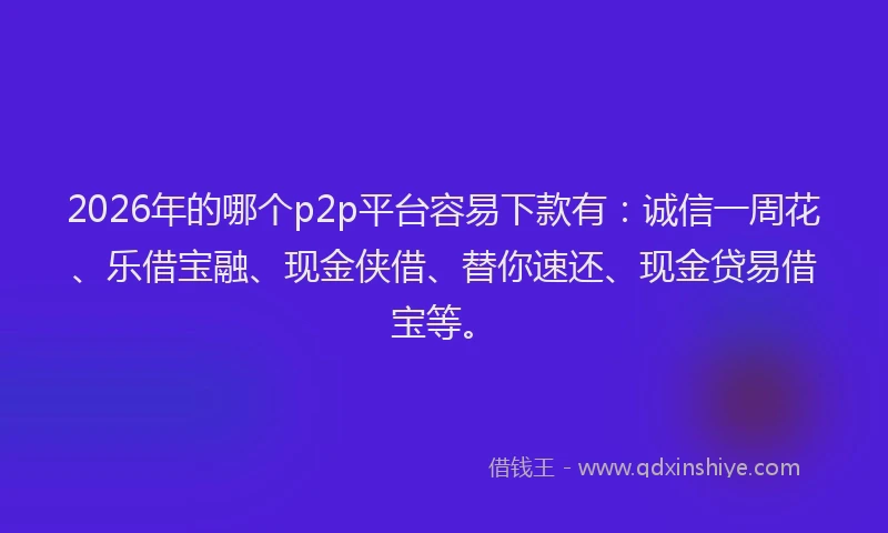 2026年的哪个p2p平台容易下款有：诚信一周花、乐借宝融、现金侠借、替你速还、现金贷易借宝等。