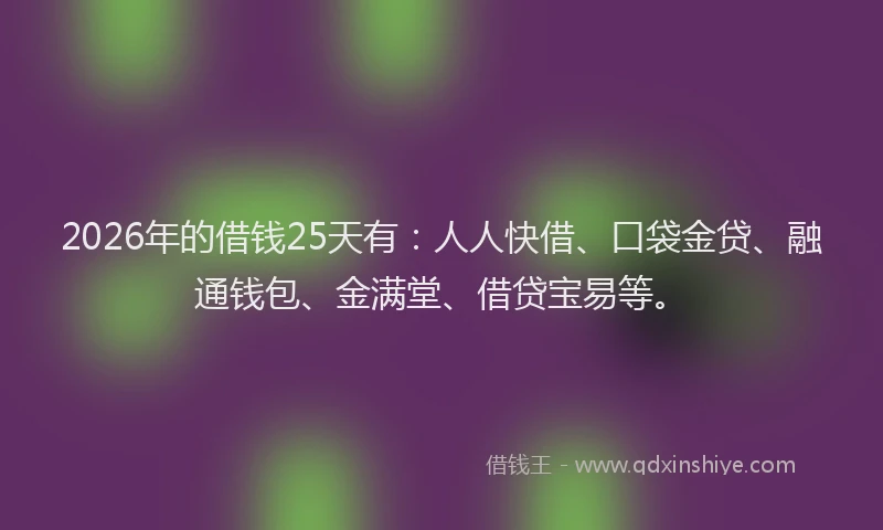 2026年的借钱25天有:人人快借、口袋金贷、融通钱包、金满堂、借贷宝易等。