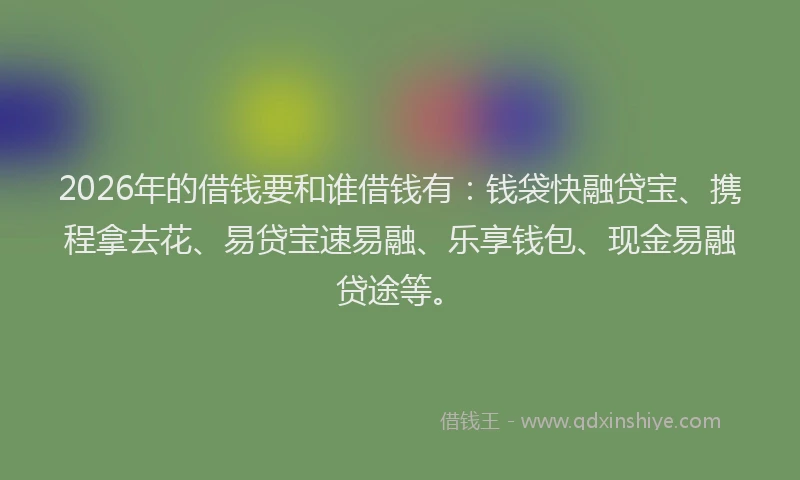 2026年的借钱要和谁借钱有：钱袋快融贷宝、携程拿去花、易贷宝速易融、乐享钱包、现金易融贷途等。