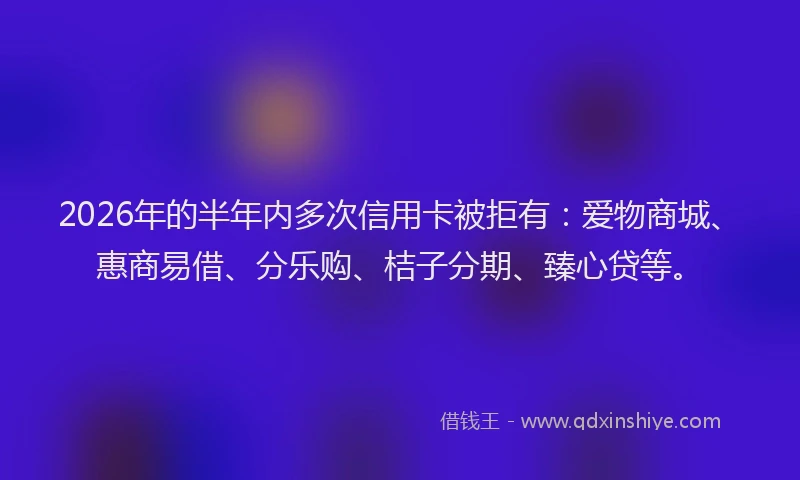 2026年的半年内多次信用卡被拒有:爱物商城、惠商易借、分乐购、桔子分期、臻心贷等。