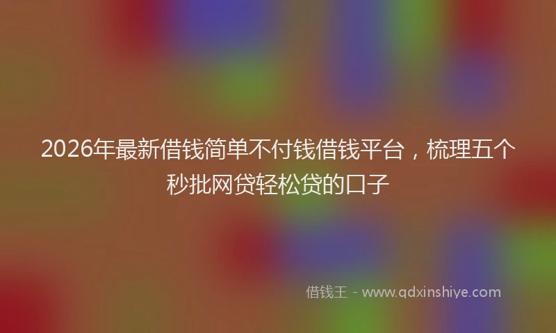 2026年最新借钱简单不付钱借钱平台，梳理五个秒批网贷轻松贷的口子