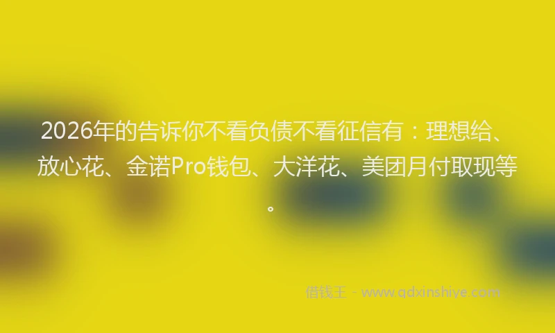 2026年的告诉你不看负债不看征信有：理想给、放心花、金诺Pro钱包、大洋花、美团月付取现等。