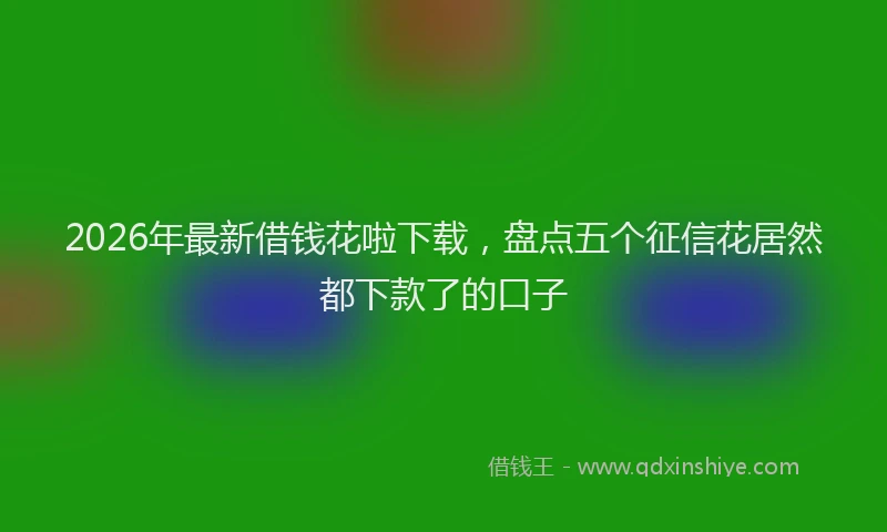 2026年最新借钱花啦下载，盘点五个征信花居然都下款了的口子