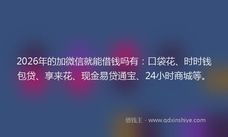 2026年的加微信就能借钱吗有：口袋花、时时钱包贷、享来花、现金易贷通宝、24小时商城等。
