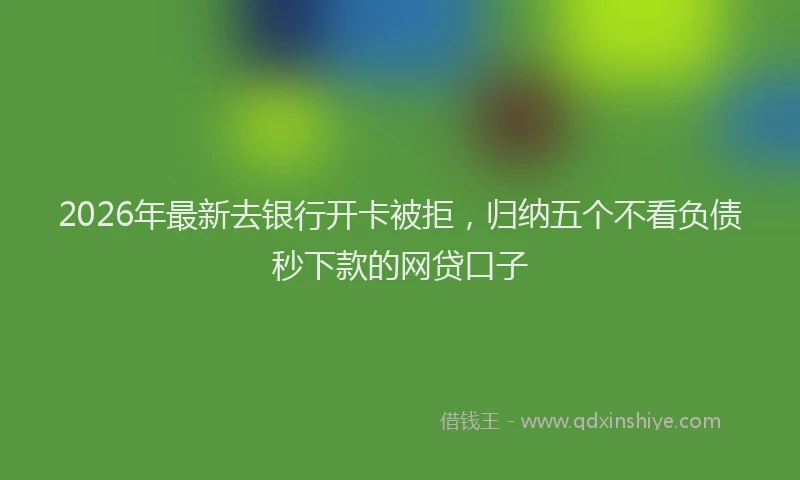 2026年最新去银行开卡被拒，归纳五个不看负债秒下款的网贷口子