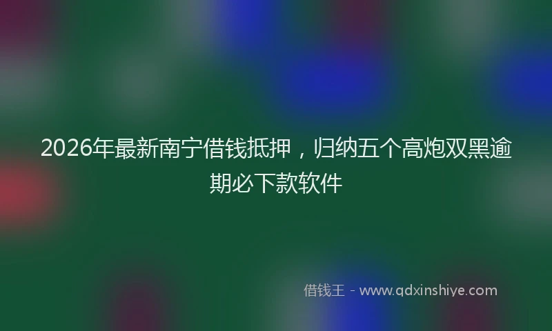 2026年最新南宁借钱抵押，归纳五个高炮双黑逾期必下款软件
