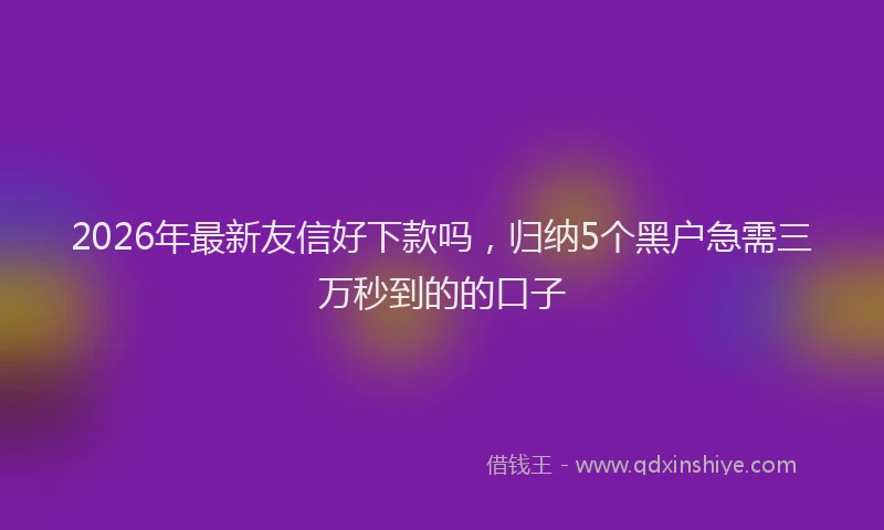2026年最新友信好下款吗，归纳5个黑户急需三万秒到的的口子