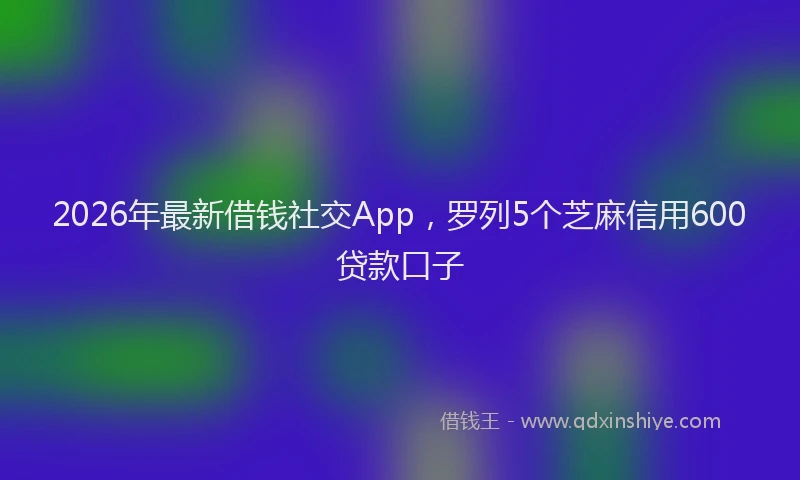 2026年最新借钱社交App，罗列5个芝麻信用600贷款口子