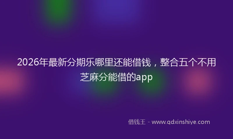 2026年最新分期乐哪里还能借钱，整合五个不用芝麻分能借的app