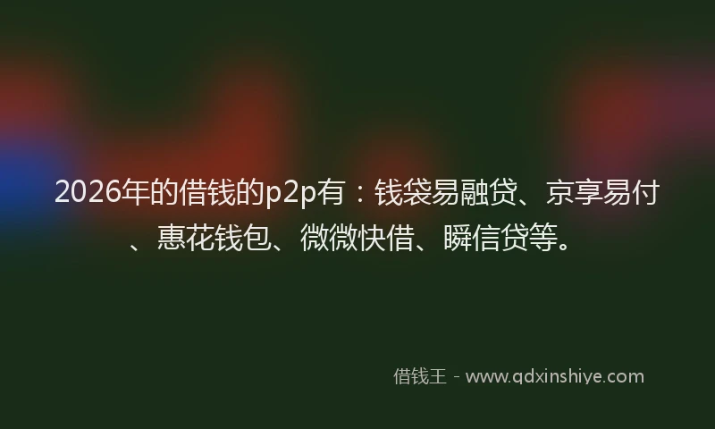 2026年的借钱的p2p有：钱袋易融贷、京享易付、惠花钱包、微微快借、瞬信贷等。
