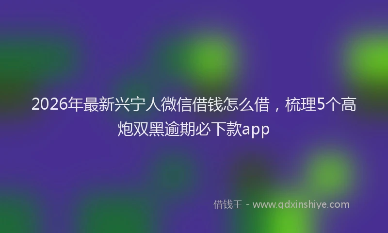 2026年最新兴宁人微信借钱怎么借，梳理5个高炮双黑逾期必下款app