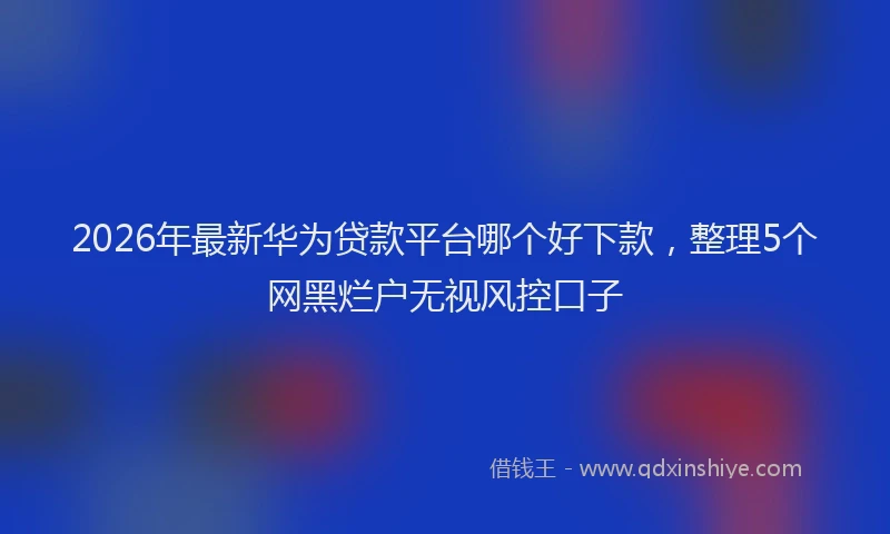 2026年最新华为贷款平台哪个好下款，整理5个网黑烂户无视风控口子