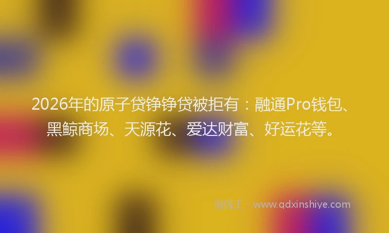 2026年的原子贷铮铮贷被拒有：融通Pro钱包、黑鲸商场、天源花、爱达财富、好运花等。