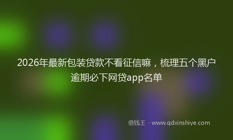 2026年最新包装贷款不看征信嘛,梳理五个黑户逾期必下网贷app名单