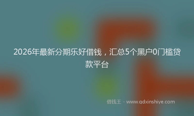2026年最新分期乐好借钱，汇总5个黑户0门槛贷款平台