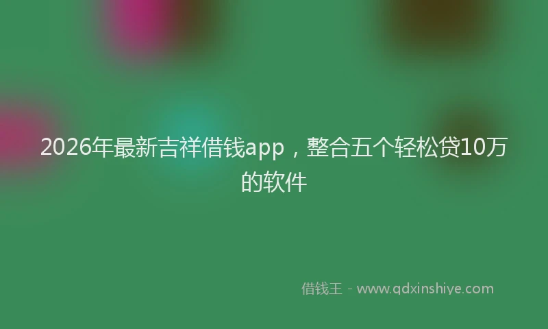 2026年最新吉祥借钱app,整合五个轻松贷10万的软件