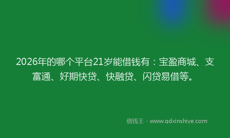 2026年的哪个平台21岁能借钱有:宝盈商城、支富通、好期快贷、快融贷、闪贷易借等。