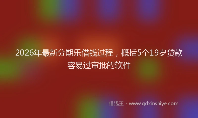 2026年最新分期乐借钱过程，概括5个19岁贷款容易过审批的软件