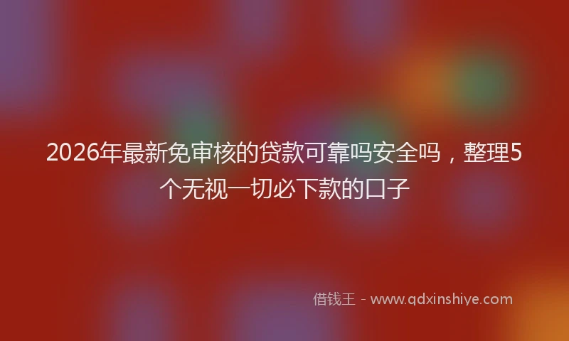 2026年最新免审核的贷款可靠吗安全吗,整理5个无视一切必下款的口子