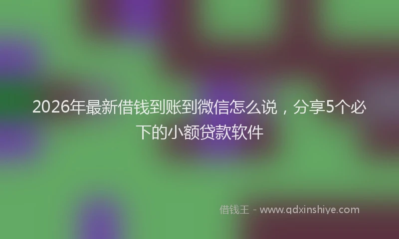 2026年最新借钱到账到微信怎么说,分享5个必下的小额贷款软件
