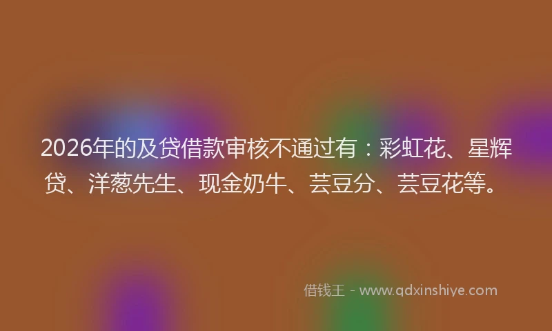 2026年的及贷借款审核不通过有：彩虹花、星辉贷、洋葱先生、现金奶牛、芸豆分、芸豆花等。