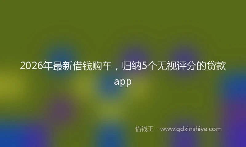 2026年最新借钱购车,归纳5个无视评分的贷款app