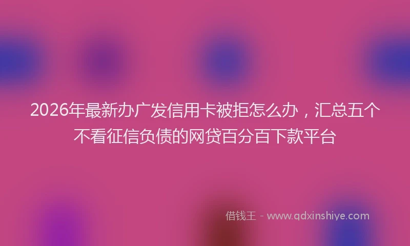 2026年最新办广发信用卡被拒怎么办，汇总五个不看征信负债的网贷百分百下款平台