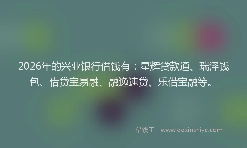 2026年的兴业银行借钱有：星辉贷款通、瑞泽钱包、借贷宝易融、融逸速贷、乐借宝融等。