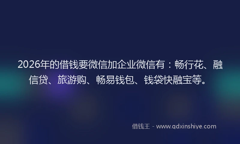 2026年的借钱要微信加企业微信有：畅行花、融信贷、旅游购、畅易钱包、钱袋快融宝等。
