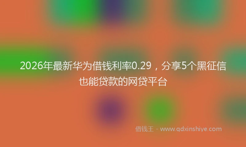 2026年最新华为借钱利率0.29，分享5个黑征信也能贷款的网贷平台
