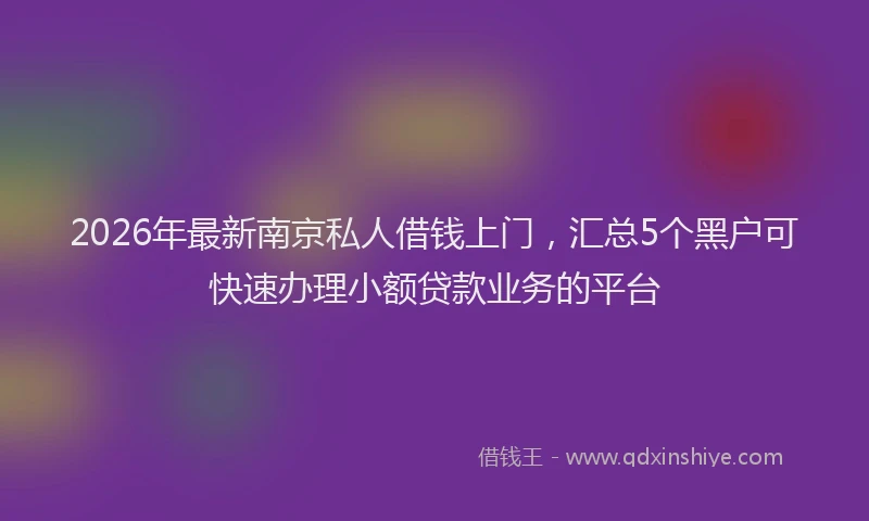 2026年最新南京私人借钱上门，汇总5个黑户可快速办理小额贷款业务的平台