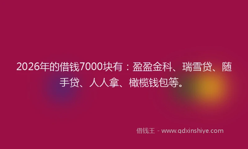 2026年的借钱7000块有：盈盈金科、瑞雪贷、随手贷、人人拿、橄榄钱包等。