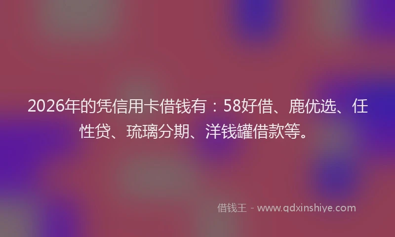 2026年的凭信用卡借钱有：58好借、鹿优选、任性贷、琉璃分期、洋钱罐借款等。