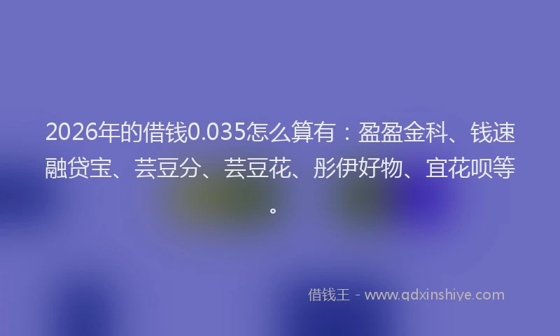 2026年的借钱0.035怎么算有：盈盈金科、钱速融贷宝、芸豆分、芸豆花、彤伊好物、宜花呗等。