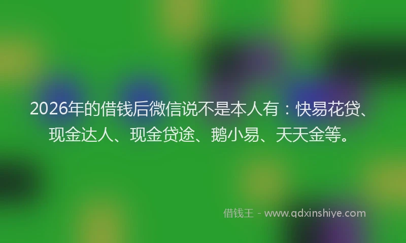 2026年的借钱后微信说不是本人有:快易花贷、现金达人、现金贷途、鹅小易、天天金等。