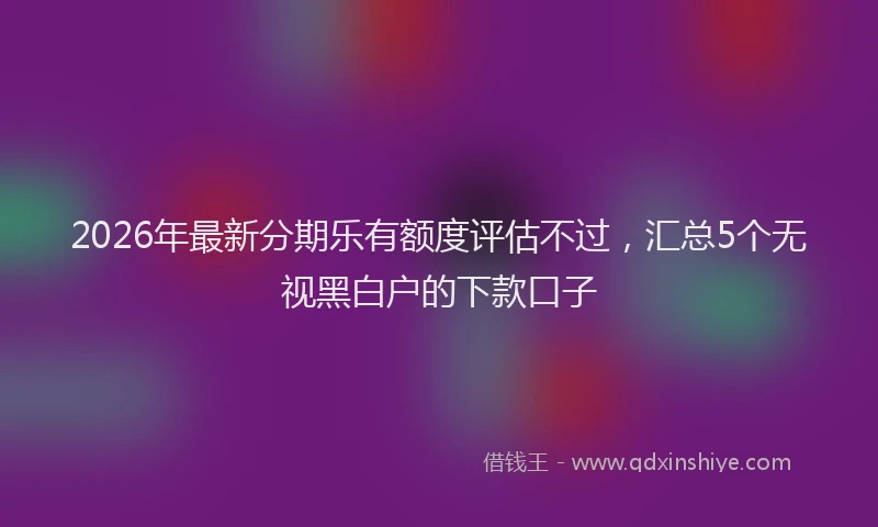2026年最新分期乐有额度评估不过，汇总5个无视黑白户的下款口子